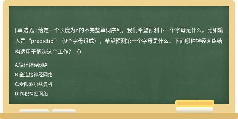 给定一个长度为n的不完整单词序列，我们希望预测下一个字母是什么。比如输入是“predictio”（9个字母组成），希望预测第十个字母是什么。下面哪种神经网络结构适用于解决这个工作？（）