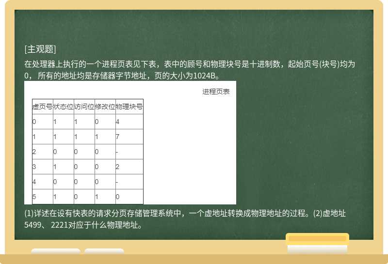 在处理器上执行的一个进程页表见下表，表中的顾号和物理块号是十进制数，起始页号(块号)均为0， 所有的地址均是存储器字节地址，页的大小为1024B。(1)详述在设有快表的请求分页存储管理系统中，一个虚地址转换成物理地址的过程。(2)虚地址5499、 2221对应于什么物理地址。