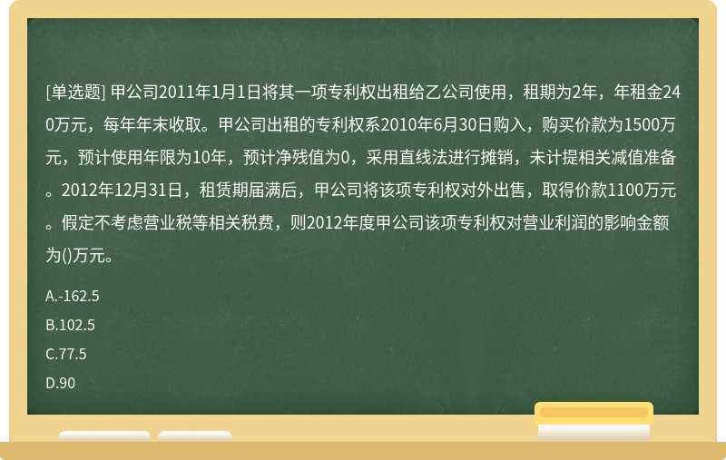 甲公司2011年1月1日将其一项专利权出租给乙公司使用，租期为2年，年租金240万元，每年年末收取。甲公司出租的专利权系2010年6月30日购入，购买价款为1500万元，预计使用年限为10年，预计净残值为0，采用直线法进行摊销，未计提相关减值准备。2012年12月31日，租赁期届满后，甲公司将该项专利权对外出售，取得价款1100万元。假定不考虑营业税等相关税费，则2012年度甲公司该项专利权对营业利润的影响金额为()万元。