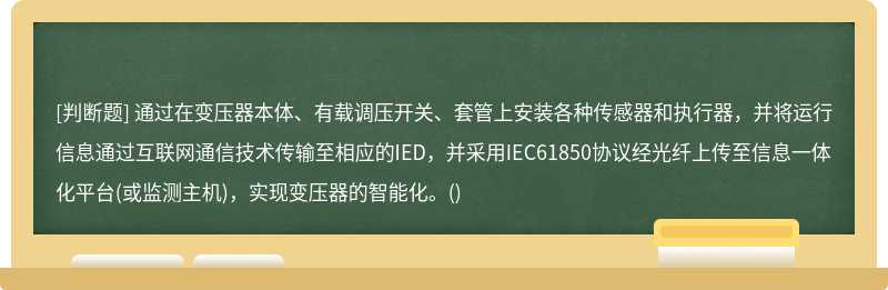 通过在变压器本体、有载调压开关、套管上安装各种传感器和执行器，并将运行信息通过互联网通信技术传输至相应的IED，并采用IEC61850协议经光纤上传至信息一体化平台(或监测主机)，实现变压器的智能化。()