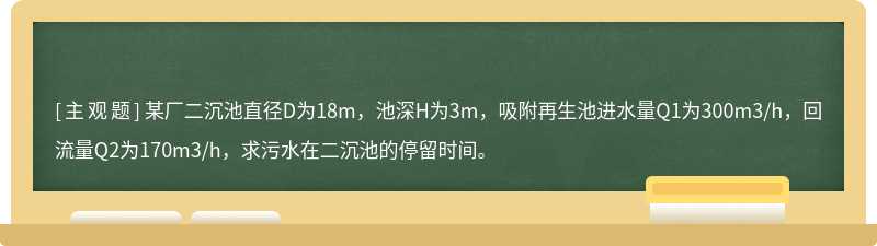 某厂二沉池直径D为18m，池深H为3m，吸附再生池进水量Q1为300m3/h，回流量Q2为170m3/h，求污水在二沉池的停留时间。