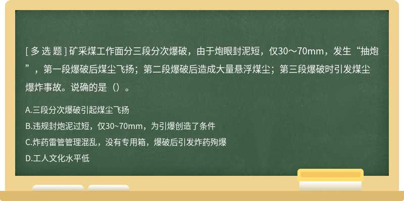 矿采煤工作面分三段分次爆破，由于炮眼封泥短，仅30～70mm，发生“抽炮”，第一段爆破后煤尘飞扬；第二段爆破后造成大量悬浮煤尘；第三段爆破时引发煤尘爆炸事故。说确的是（）。