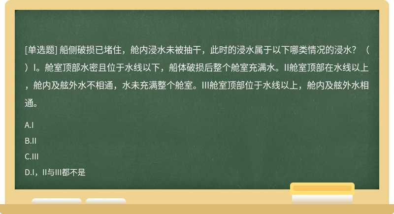 船侧破损已堵住，舱内浸水未被抽干，此时的浸水属于以下哪类情况的浸水？（）I。舱室顶部水密且位于水线以下，船体破损后整个舱室充满水。II舱室顶部在水线以上，舱内及舷外水不相通，水未充满整个舱室。III舱室顶部位于水线以上，舱内及舷外水相通。