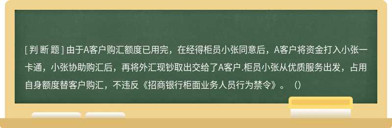 由于A客户购汇额度已用完，在经得柜员小张同意后，A客户将资金打入小张一卡通，小张协助购汇后，再将外汇现钞取出交给了A客户.柜员小张从优质服务出发，占用自身额度替客户购汇，不违反《招商银行柜面业务人员行为禁令》。（）