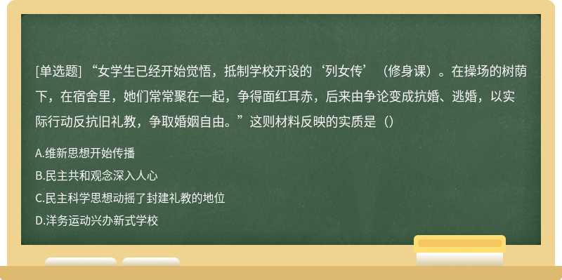 “女学生已经开始觉悟，抵制学校开设的‘列女传’（修身课）。在操场的树荫下，在宿舍里，她们常常聚在一起，争得面红耳赤，后来由争论变成抗婚、逃婚，以实际行动反抗旧礼教，争取婚姻自由。”这则材料反映的实质是（）