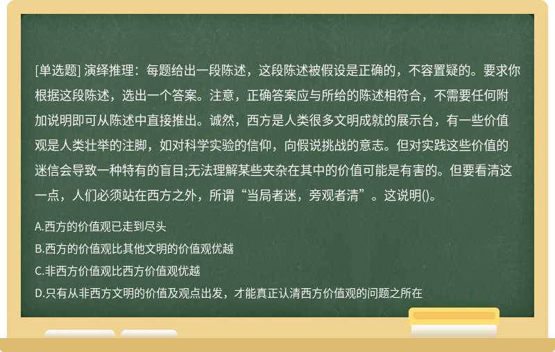 演绎推理：每题给出一段陈述，这段陈述被假设是正确的，不容置疑的。要求你根据这段陈述，选出一个答案。注意，正确答案应与所给的陈述相符合，不需要任何附加说明即可从陈述中直接推出。诚然，西方是人类很多文明成就的展示台，有一些价值观是人类壮举的注脚，如对科学实验的信仰，向假说挑战的意志。但对实践这些价值的迷信会导致一种特有的盲目;无法理解某些夹杂在其中的价值可能是有害的。但要看清这一点，人们必须站在西方之外，所谓“当局者迷，旁观者清”。这说明()。