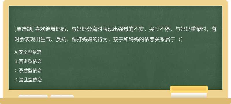 喜欢缠着妈妈，与妈妈分离时表现出强烈的不安，哭闹不停，与妈妈重聚时，有时会表现出生气、反抗、踢打妈妈的行为，孩子和妈妈的依恋关系属于（）