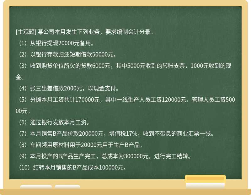 某公司本月发生下列业务，要求编制会计分录。（1）从银行提现20000元备用。（2）以银行存款归还短期借款50000元。（3）收到购货单位所欠的货款6000元，其中5000元收到的转账支票，1000元收到的现金。（4）张三出差借款2000元，以现金支付。（5）分摊本月工资共计170000元，其中一线生产人员工资120000元，管理人员工资50000元。（6）通过银行发放本月工资。（7）本月销售B产品价款200000元，增值税17%，收到不带息的商业汇票一张。（8）车间领用原材料用于20000元用于生产B产品。（9）本月投产的B产品生产完工，总成本为300000元，进行完工结转。（10）结转本月销售的B产品成本100000元。