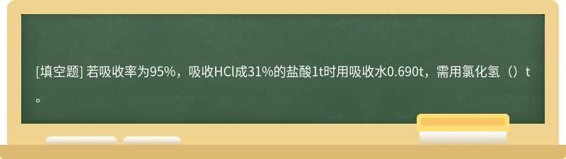 若吸收率为95%，吸收HCl成31%的盐酸1t时用吸收水0.690t，需用氯化氢（）t。