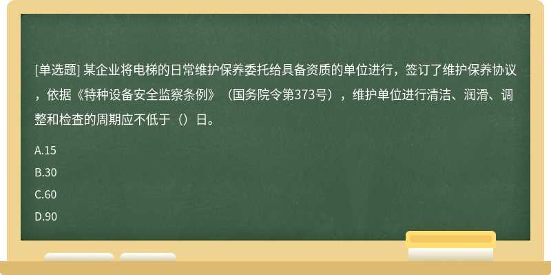 某企业将电梯的日常维护保养委托给具备资质的单位进行，签订了维护保养协议，依据《特种设备安全监察条例》（国务院令第373号），维护单位进行清洁、润滑、调整和检査的周期应不低于（）日。