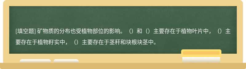 矿物质的分布也受植物部位的影响。（）和（）主要存在于植物叶片中，（）主要存在于植物籽实中，（）主要存在于茎秆和块根块茎中。