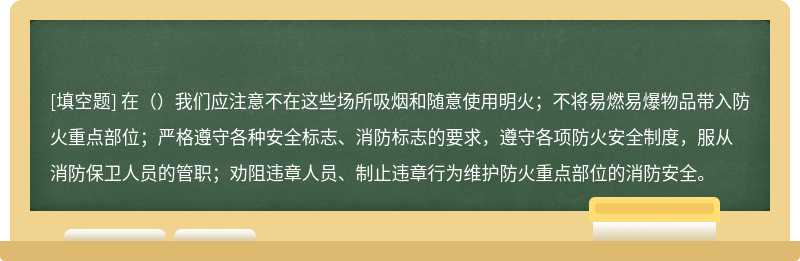 在（）我们应注意不在这些场所吸烟和随意使用明火；不将易燃易爆物品带入防火重点部位；严格遵守各种安全标志、消防标志的要求，遵守各项防火安全制度，服从消防保卫人员的管职；劝阻违章人员、制止违章行为维护防火重点部位的消防安全。