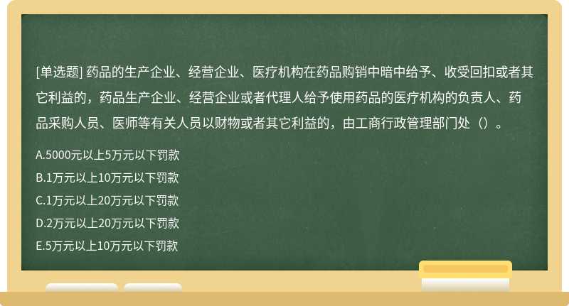 药品的生产企业、经营企业、医疗机构在药品购销中暗中给予、收受回扣或者其它利益的，药品生产企业、经营企业或者代理人给予使用药品的医疗机构的负责人、药品采购人员、医师等有关人员以财物或者其它利益的，由工商行政管理部门处（）。