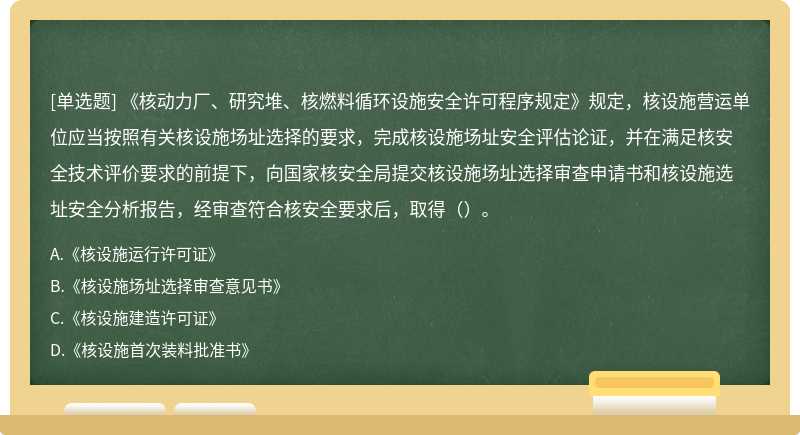 《核动力厂、研究堆、核燃料循环设施安全许可程序规定》规定，核设施营运单位应当按照有关核设施场址选择的要求，完成核设施场址安全评估论证，并在满足核安全技术评价要求的前提下，向国家核安全局提交核设施场址选择审查申请书和核设施选址安全分析报告，经审查符合核安全要求后，取得（）。