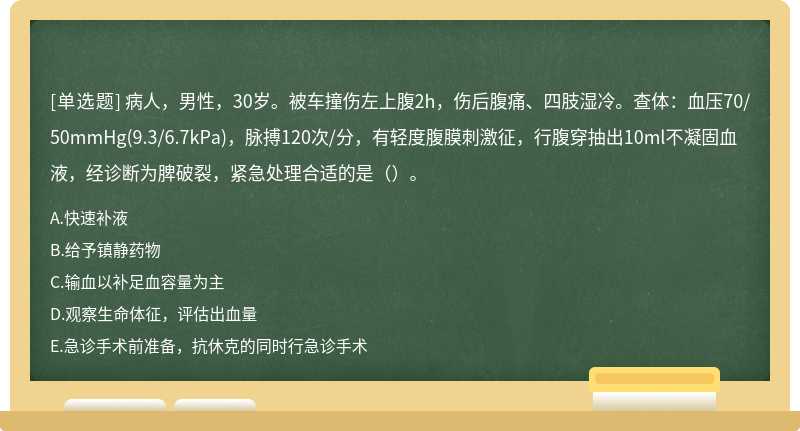 病人，男性，30岁。被车撞伤左上腹2h，伤后腹痛、四肢湿冷。查体：血压70/50mmHg(9.3/6.7kPa)，脉搏120次/分，有轻度腹膜刺激征，行腹穿抽出10ml不凝固血液，经诊断为脾破裂，紧急处理合适的是（）。