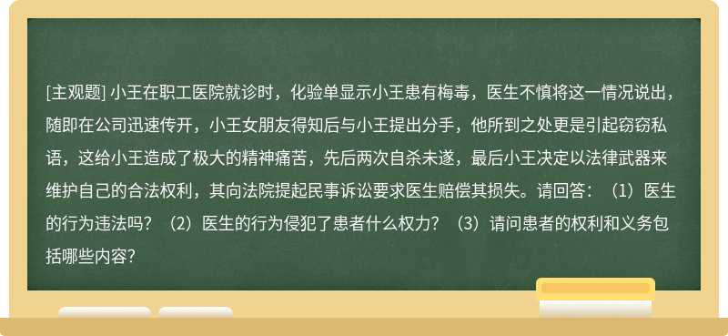 小王在职工医院就诊时，化验单显示小王患有梅毒，医生不慎将这一情况说出，随即在公司迅速传开，小王女朋友得知后与小王提出分手，他所到之处更是引起窃窃私语，这给小王造成了极大的精神痛苦，先后两次自杀未遂，最后小王决定以法律武器来维护自己的合法权利，其向法院提起民事诉讼要求医生赔偿其损失。请回答：（1）医生的行为违法吗？（2）医生的行为侵犯了患者什么权力？（3）请问患者的权利和义务包括哪些内容？