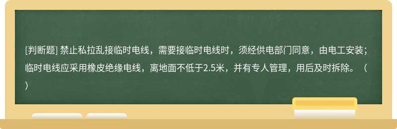 禁止私拉乱接临时电线，需要接临时电线时，须经供电部门同意，由电工安装；临时电线应采用橡皮绝缘电线，离地面不低于2.5米，并有专人管理，用后及时拆除。（）