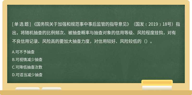 《国务院关于加强和规范事中事后监管的指导意见》（国发﹝2019﹞18号）指出，将随机抽查的比例频次、被抽查概率与抽查对象的信用等级、风险程度挂钩，对有不良信用记录、风险高的要加大抽查力度，对信用较好、风险较低的（）。