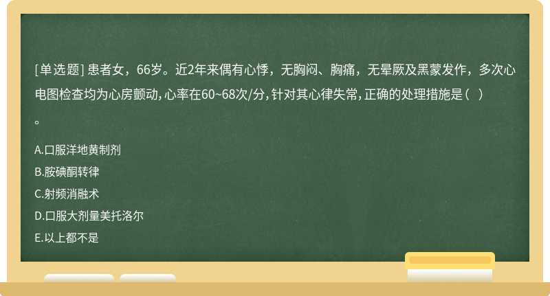 患者女，66岁。近2年来偶有心悸，无胸闷、胸痛，无晕厥及黑蒙发作，多次心电图检查均为心房颤动，心率在60~68次/分，针对其心律失常，正确的处理措施是（  ）。