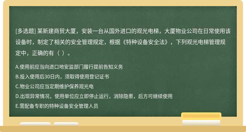 某新建商贸大厦，安装一台从国外进口的观光电梯，大厦物业公司在日常使用该设备时，制定了相关的安全管理规定，根据《特种设备安全法》，下列观光电梯管理规定中，正确的有（  ）。