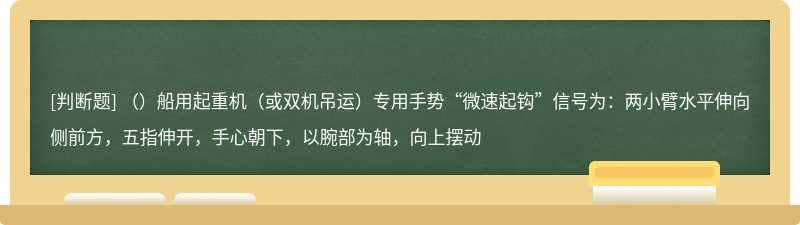 （）船用起重机（或双机吊运）专用手势“微速起钩”信号为：两小臂水平伸向侧前方，五指伸开，手心朝下，以腕部为轴，向上摆动