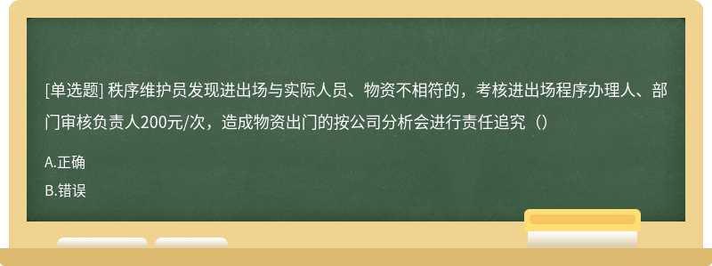 秩序维护员发现进出场与实际人员、物资不相符的，考核进出场程序办理人、部门审核负责人200元/次，造成物资出门的按公司分析会进行责任追究（）