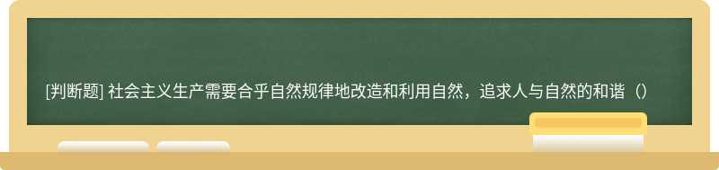 社会主义生产需要合乎自然规律地改造和利用自然，追求人与自然的和谐（）