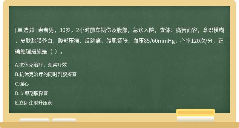 患者男，30歲。2小時前車禍傷及腹部，急診入院，查體：痛苦面容，意識模糊，皮膚黏膜蒼白，腹部壓痛、反跳痛、腹肌緊張，血壓85/60mmHg，心率120次/分，正確處理措施是（  ）。
