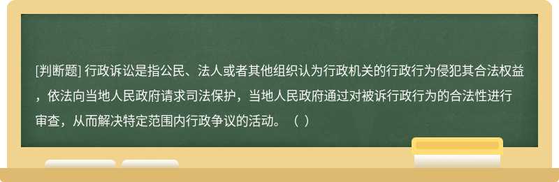 行政诉讼是指公民、法人或者其他组织认为行政机关的行政行为侵犯其合法权益，依法向当地人民政府请求司法保护，当地人民政府通过对被诉行政行为的合法性进行审查，从而解决特定范围内行政争议的活动。（  ）