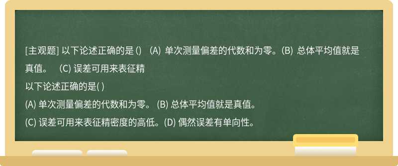 以下论述正确的是（)   （A) 单次测量偏差的代数和为零。 （B) 总体平均值就是真值。   （C) 误差可用来表征精