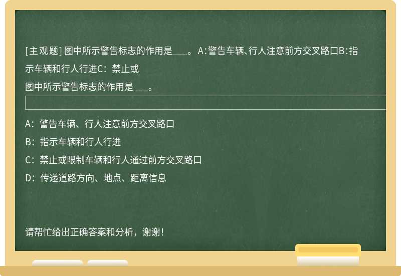 图中所示警告标志的作用是___。 A：警告车辆、行人注意前方交叉路口B：指示车辆和行人行进C：禁止或