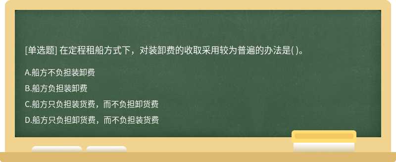 在定程租船方式下，对装卸费的收取采用较为普遍的办法是（)。   A．船方不负担装卸费  B．船方负担装卸费   C．