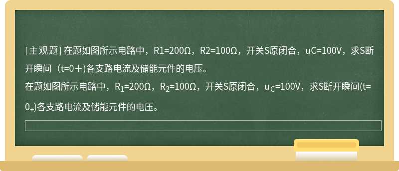 在题如图所示电路中，R1=200Ω，R2=100Ω，开关S原闭合，uC=100V，求S断开瞬间（t=0＋)各支路电流及储能元件的电压。