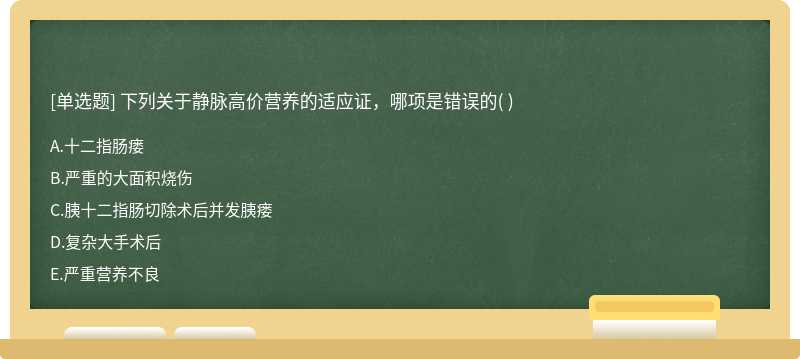 下列关于静脉高价营养的适应证，哪项是错误的（)  A．十二指肠瘘          B．严重的大面积烧伤  C．胰十二指