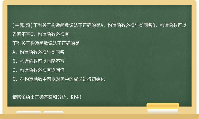 下列关于构造函数说法不正确的是A．构造函数必须与类同名B．构造函数可以省略不写C．构造函数必须有