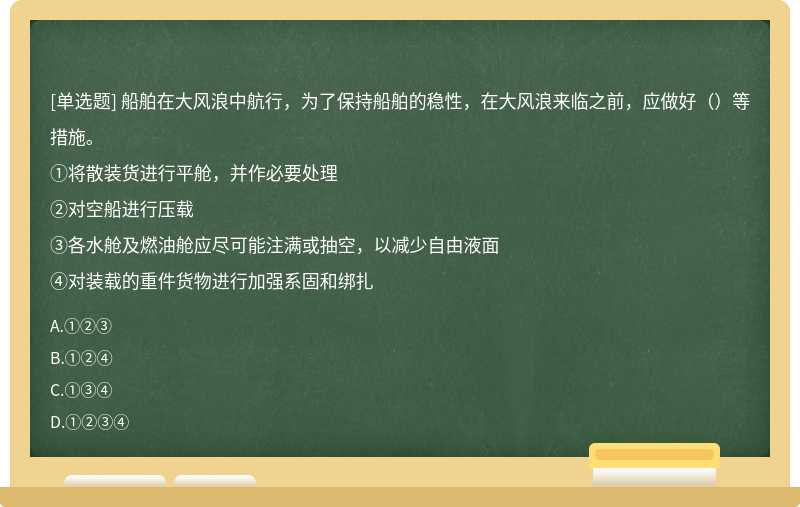 船舶在大风浪中航行，为了保持船舶的稳性，在大风浪来临之前，应做好（）等措施。①将散装货进行平舱，并作必要处理②对空船进行压载③各水舱及燃油舱应尽可能注满或抽空，以减少自由液面④对装载的重件货物进行加强系固和绑扎