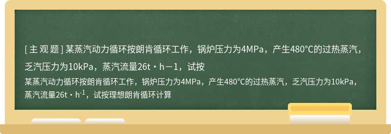 某蒸汽动力循环按朗肯循环工作，锅炉压力为4MPa，产生480℃的过热蒸汽，乏汽压力为10kPa，蒸汽流量26t·h－1，试按