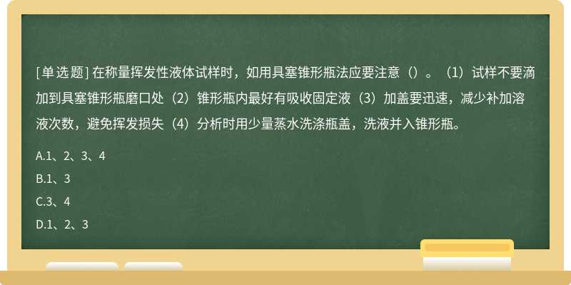 在称量挥发性液体试样时，如用具塞锥形瓶法应要注意（）。（1）试样不要滴加到具塞锥形瓶磨口处（2）锥形瓶内最好有吸收固定液（3）加盖要迅速，减少补加溶液次数，避免挥发损失（4）分析时用少量蒸水洗涤瓶盖，洗液并入锥形瓶。