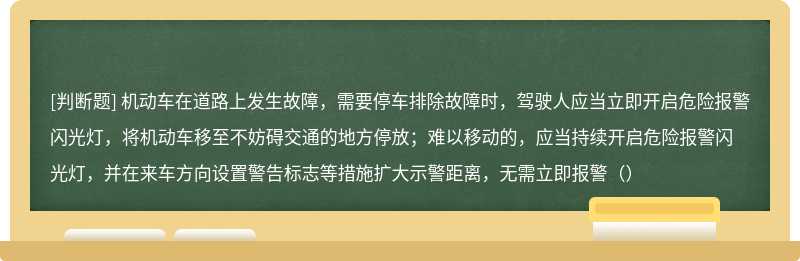 机动车在道路上发生故障，需要停车排除故障时，驾驶人应当立即开启危险报警闪光灯，将机动车移至不妨碍交通的地方停放；难以移动的，应当持续开启危险报警闪光灯，并在来车方向设置警告标志等措施扩大示警距离，无需立即报警（）