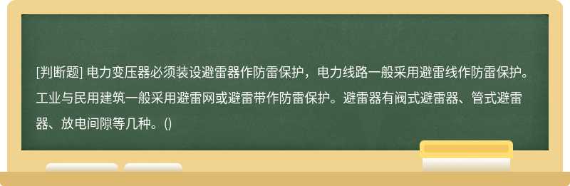 电力变压器必须装设避雷器作防雷保护，电力线路一般采用避雷线作防雷保护。工业与民用建筑一般采用避雷网或避雷带作防雷保护。避雷器有阀式避雷器、管式避雷器、放电间隙等几种。()