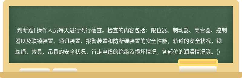 操作人员每天进行例行检查。检查的内容包括:限位器、制动器、离合器、控制器以及联锁装置、通讯装置、报警装置和防断绳装置的安全性能,轨道的安全状况,钢丝绳、索具、吊具的安全状况,行走电缆的绝缘及损坏情况,各部位的润滑情况等。()