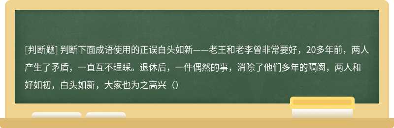 判断下面成语使用的正误白头如新——老王和老李曾非常要好，20多年前，两人产生了矛盾，一直互不理睬。退休后，一件偶然的事，消除了他们多年的隔阂，两人和好如初，白头如新，大家也为之高兴（）