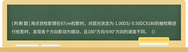 用点状检影镜在67cm检影时，对屈光状态为-1.00DS/-0.50DCX180的被检眼进行检影时，发现各个方向影动为顺动，且180°方向与90°方向的速度不同。（）