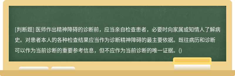 医师作出精神障碍的诊断前,应当亲自检查患者,必要时向家属或知情人了解病史。对患者本人的各种检查结果应当作为诊断精神障碍的最主要依据。既往病历和诊断可以作为当前诊断的重要参考信息,但不应作为当前诊断的唯一证据。()