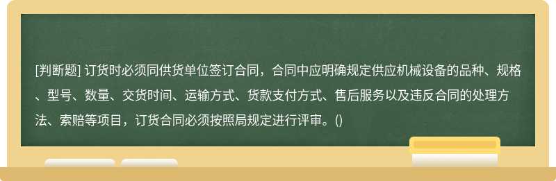 订货时必须同供货单位签订合同，合同中应明确规定供应机械设备的品种、规格、型号、数量、交货时间、运输方式、货款支付方式、售后服务以及违反合同的处理方法、索赔等项目，订货合同必须按照局规定进行评审。()