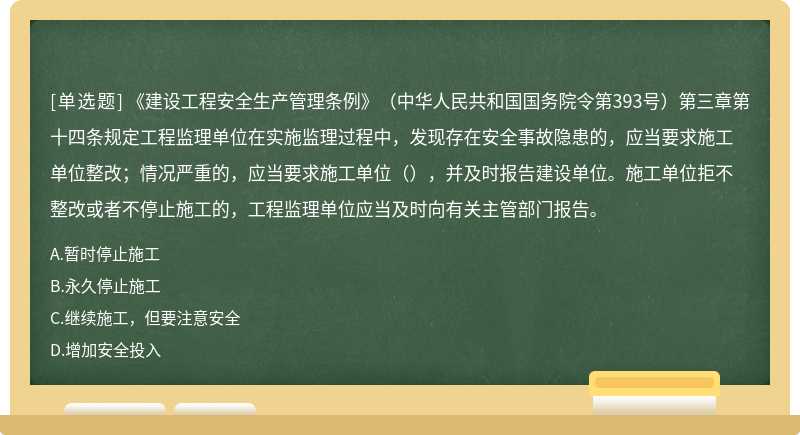 《建设工程安全生产管理条例》（中华人民共和国国务院令第393号）第三章第十四条规定工程监理单位在实施监理过程中，发现存在安全事故隐患的，应当要求施工单位整改；情况严重的，应当要求施工单位（），并及时报告建设单位。施工单位拒不整改或者不停止施工的，工程监理单位应当及时向有关主管部门报告。