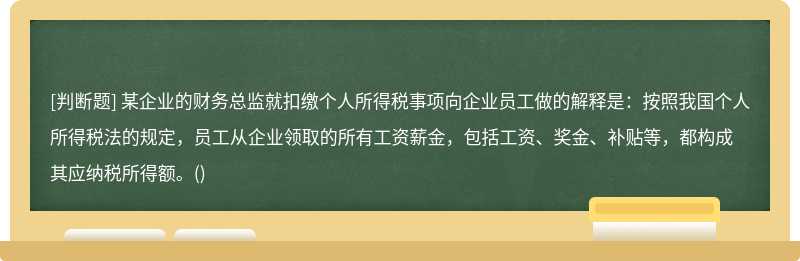 某企业的财务总监就扣缴个人所得税事项向企业员工做的解释是：按照我国个人所得税法的规定，员工从企业领取的所有工资薪金，包括工资、奖金、补贴等，都构成其应纳税所得额。()