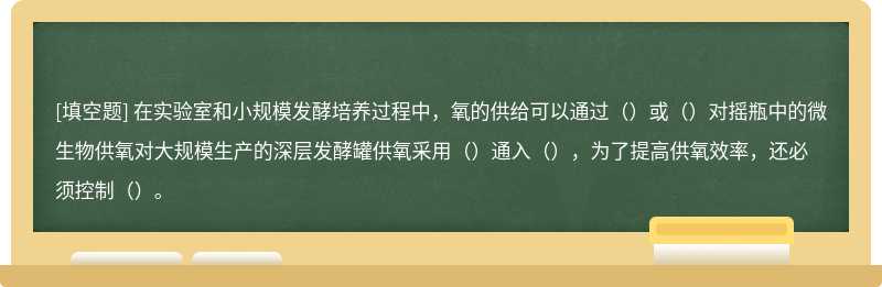 在实验室和小规模发酵培养过程中，氧的供给可以通过（）或（）对摇瓶中的微生物供氧对大规模生产的深层发酵罐供氧采用（）通入（），为了提高供氧效率，还必须控制（）。