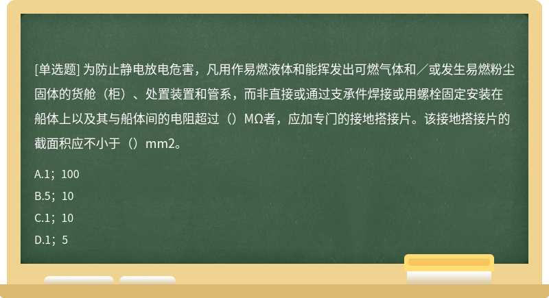 为防止静电放电危害，凡用作易燃液体和能挥发出可燃气体和／或发生易燃粉尘固体的货舱（柜）、处置装置和管系，而非直接或通过支承件焊接或用螺栓固定安装在船体上以及其与船体间的电阻超过（）MΩ者，应加专门的接地搭接片。该接地搭接片的截面积应不小于（）mm2。