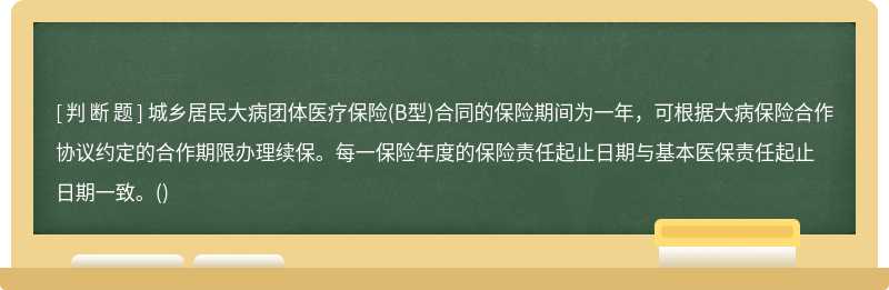 城乡居民大病团体医疗保险(B型)合同的保险期间为一年，可根据大病保险合作协议约定的合作期限办理续保。每一保险年度的保险责任起止日期与基本医保责任起止日期一致。()